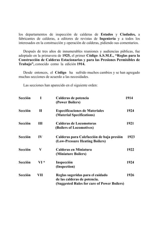 los departamentos de inspección de calderas de Estados y Ciudades, a
fabricantes de calderas, a editores de revistas de Ingeniería y a todos los
interesados en la construcción y operación de calderas, pidiendo sus comentarios.
Después de tres años de innumerables reuniones y audiencias públicas, fue
adoptado en la primavera de 1925, el primer Código A.S.M.E., “Reglas para la
Construcción de Calderas Estacionarias y para las Presiones Permisibles de
Trabajo”, conocido como la edición 1914.
Desde entonces, el Código ha sufrido muchos cambios y se han agregado
muchas secciones de acuerdo a las necesidades.
Las secciones han aparecido en el siguiente orden:
Sección I Calderas de potencia 1914
(Power Boilers)
Sección II Especificaciones de Materiales 1924
(Material Specifications)
Sección III Calderas de Locomotoras 1921
(Boilers of Locomotives)
Sección IV Calderas para Calefacción de baja presión 1923
(Low-Pressure Heating Boilers)
Sección V Calderas en Miniatura 1922
(Miniature Boilers)
Sección VI * Inspección 1924
(Inspection)
Sección VII Reglas sugeridas para el cuidado 1926
de las calderas de potencia.
(Suggested Rules for care of Power Boilers)
 