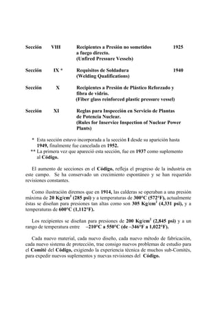 Sección VIII Recipientes a Presión no sometidos 1925
a fuego directo.
(Unfired Pressure Vessels)
Sección IX * Requisitos de Soldadura 1940
(Welding Qualifications)
Sección X Recipientes a Presión de Plástico Reforzado y
fibra de vidrio.
(Fiber glass reinforced plastic pressure vessel)
Sección XI Reglas para Inspección en Servicio de Plantas
de Potencia Nuclear.
(Rules for Inservice Inspection of Nuclear Power
Plants)
* Esta sección estuvo incorporada a la sección I desde su aparición hasta
1949, finalmente fue cancelada en 1952.
** La primera vez que apareció esta sección, fue en 1937 como suplemento
al Código.
El aumento de secciones en el Código, refleja el progreso de la industria en
este campo. Se ha conservado un crecimiento espontáneo y se han requerido
revisiones constantes.
Como ilustración diremos que en 1914, las calderas se operaban a una presión
máxima de 20 Kg/cm2
(285 psi) y a temperaturas de 300°C (572°F), actualmente
éstas se diseñan para presiones tan altas como son 305 Kg/cm2
(4,331 psi), y a
temperaturas de 600°C (1,112°F).
Los recipientes se diseñan para presiones de 200 Kg/cm2
(2,845 psi) y a un
rango de temperatura entre –210°C a 550°C (de –346°F a 1,022°F).
Cada nuevo material, cada nuevo diseño, cada nuevo método de fabricación,
cada nuevo sistema de protección, trae consigo nuevos problemas de estudio para
el Comité del Código, exigiendo la experiencia técnica de muchos sub-Comités,
para expedir nuevos suplementos y nuevas revisiones del Código.
 