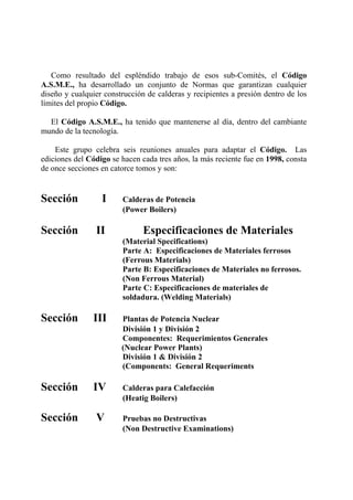 Como resultado del espléndido trabajo de esos sub-Comités, el Código
A.S.M.E., ha desarrollado un conjunto de Normas que garantizan cualquier
diseño y cualquier construcción de calderas y recipientes a presión dentro de los
límites del propio Código.
El Código A.S.M.E., ha tenido que mantenerse al día, dentro del cambiante
mundo de la tecnología.
Este grupo celebra seis reuniones anuales para adaptar el Código. Las
ediciones del Código se hacen cada tres años, la más reciente fue en 1998, consta
de once secciones en catorce tomos y son:
Sección I Calderas de Potencia
(Power Boilers)
Sección II Especificaciones de Materiales
(Material Specifications)
Parte A: Especificaciones de Materiales ferrosos
(Ferrous Materials)
Parte B: Especificaciones de Materiales no ferrosos.
(Non Ferrous Material)
Parte C: Especificaciones de materiales de
soldadura. (Welding Materials)
Sección III Plantas de Potencia Nuclear
División 1 y División 2
Componentes: Requerimientos Generales
(Nuclear Power Plants)
División 1 & División 2
(Components: General Requeriments
Sección IV Calderas para Calefacción
(Heatig Boilers)
Sección V Pruebas no Destructivas
(Non Destructive Examinations)
 