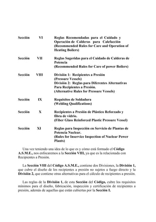 Sección VI Reglas Recomendadas para el Cuidado y
Operación de Calderas para Calefacción
(Recommended Rules for Care and Operation of
Heating Boilers)
Sección VII Reglas Sugeridas para el Cuidado de Calderas de
Potencia
(Recommended Rules for Care of power Boilers)
Sección VIII División 1: Recipientes a Presión
(Pressure Vessels)
División 2: Reglas para Diferentes Alternativas
Para Recipientes a Presión.
(Alternative Rules for Pressure Vessels)
Sección IX Requisitos de Soldadura
(Welding Qualifications)
Sección X Recipientes a Presión de Plástico Reforzado y
fibra de vidrio.
(Fiber Glass Reinforced Plastic Pressure Vessel)
Sección XI Reglas para Inspección en Servicio de Plantas de
Potencia Nuclear.
(Rules for Inservice Inspection of Nuclear Power
Plants)
Una vez teniendo una idea de lo que es y cómo está formado el Código
A.S.M.E., nos enfocaremos a la Sección VIII, ya que es la relacionada con
Recipientes a Presión.
La Sección VIII del Código A.S.M.E., contiene dos Divisiones, la División 1,
que cubre el diseño de los recipientes a presión no sujetos a fuego directo y la
División 2, que contiene otras alternativas para el cálculo de recipientes a presión.
Las reglas de la División 1, de esta Sección del Código, cubre los requisitos
mínimos para el diseño, fabricación, inspección y certificación de recipientes a
presión, además de aquellas que están cubiertas por la Sección I.
 
