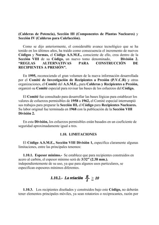 (Calderas de Potencia), Sección III (Componentes de Plantas Nucleares) y
Sección IV (Calderas para Calefacción).
Como se dijo anteriormente, el considerable avance tecnológico que se ha
tenido en los últimos años, ha traído como consecuencia el incremento de nuevos
Códigos y Normas, el Código A.S.M.E., consciente de ello, crea dentro de la
Sección VIII de su Código, un nuevo tomo denominado, División 2.
“REGLAS ALTERNATIVAS PARA CONSTRUCCIÓN DE
RECIPIENTES A PRESIÓN”.
En 1995, reconociendo el gran volumen de la nueva información desarrollada
por el Comité de Investigación de Recipientes a Presión (P.V.C.R) y otras
organizaciones, el Comité del A.S.M.E., para Calderas y Recipientes a Presión,
organizó su Comité especial para revisar las bases de los esfuerzos del Código.
El Comité fue consultado para desarrollar las bases lógicas para establecer los
valores de esfuerzos permisibles de 1958 a 1962, el Comité especial interrumpió
sus trabajos para preparar la Sección III, el Código para Recipientes Nucleares.
Su labor original fue terminada en 1968 con la publicación de la Sección VIII
División 2.
En esta División, los esfuerzos permisibles están basados en un coeficiente de
seguridad aproximadamente igual a tres.
1.10. LIMITACIONES
El Código A.S.M.E., Sección VIII División 1, especifica claramente algunas
limitaciones, entre las principales tenemos:
1.10.1. Espesor mínimo.- Se establece que para recipientes construidos en
acero al carbón, el espesor mínimo será de 3/32” (2.38 mm.).
independientemente de su uso, ya que para algunos usos particulares, se
especifican espesores mínimos diferentes.
1.10.3. Los recipientes diseñados y construidos bajo este Código, no deberán
tener elementos principales móviles, ya sean rotatorios o reciprocantes, razón por
 
