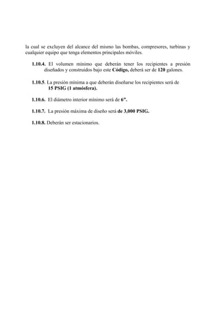 la cual se excluyen del alcance del mismo las bombas, compresores, turbinas y
cualquier equipo que tenga elementos principales móviles.
1.10.4. El volumen mínimo que deberán tener los recipientes a presión
diseñados y construidos bajo este Código, deberá ser de 120 galones.
1.10.5. La presión mínima a que deberán diseñarse los recipientes será de
15 PSIG (1 atmósfera).
1.10.6. El diámetro interior mínimo será de 6”.
1.10.7. La presión máxima de diseño será de 3,000 PSIG.
1.10.8. Deberán ser estacionarios.
 