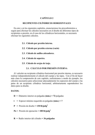CAPÍTULO 2
RECIPIENTES CILÍNDRICOS HORIZONTALES
En este y en los siguientes capítulos, enunciaremos los procedimientos a
seguir para efectuar los cálculos necesarios en el diseño de diferentes tipos de
recipientes a presión, en el caso de los cilíndricos horizontales, es necesario
efectuar los siguientes cálculos.
2.1. Cálculo por presión interna.
2.2. Cálculo por presión externa (vacío)
2.3. Cálculo de anillos atiesadores.
2.4. Cálculo de soportes.
2.5. Cálculo de orejas de izaje.
2.1. CÁLCULO POR PRESIÓN INTERNA
A1 calcular un recipiente cilíndrico horizontal por presión interna, es necesario
realizar independientemente el cálculo del cuerpo y las tapas. Con el fin de hacer
más clara la comprensión de este capítulo, realizaremos a modo de ejemplo, los
cálculos necesarios para seleccionar adecuadamente los espesores del cuerpo y las
patas de un recipiente cilíndrico horizontal, arbitrariamente supondremos los
datos para su diseño.
DATOS:
D = Diámetro interior en pulgadas (mm.) = 72 pulgadas
t = Espesor mínimo requerido en pulgadas (mm.) = ?
P = Presión de diseño = 130 lb/pulg2
Po = Presión de operación = 100 lb/pulg2
R = Radio interior del cilindro = 36 pulgadas
 