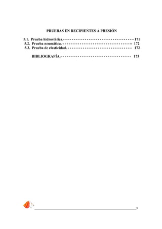 _____________________________________________________________________________9
PRUEBAS EN RECIPIENTES A PRESIÓN
5.1. Prueba hidrostática.- - - - - - - - - - - - - - - - - - - - - - - - - - - - - - - - - 171
5.2. Prueba neumática. - - - - - - - - - - - - - - - - - - - - - - - - - - - - - - - -- 172
5.3. Prueba de elasticidad. - - - - - - - - - - - - - - - - - - - - - - - - - - - - - - 172
BIBLIOGRAFÍA.- - - - - - - - - - - - - - - - - - - - - - - - - - - - - - - - - 175
 