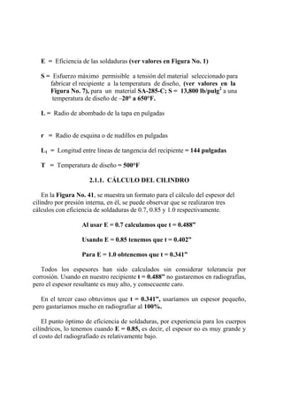 E = Eficiencia de las soldaduras (ver valores en Figura No. 1)
S = Esfuerzo máximo permisible a tensión del material seleccionado para
fabricar el recipiente a la temperatura de diseño, (ver valores en la
Figura No. 7), para un material SA-285-C; S = 13,800 lb/pulg2
a una
temperatura de diseño de –20° a 650°F.
L = Radio de abombado de la tapa en pulgadas
r = Radio de esquina o de nudillos en pulgadas
L1 = Longitud entre líneas de tangencia del recipiente = 144 pulgadas
T = Temperatura de diseño = 500°F
2.1.1. CÁLCULO DEL CILINDRO
En la Figura No. 41, se muestra un formato para el cálculo del espesor del
cilindro por presión interna, en él, se puede observar que se realizaron tres
cálculos con eficiencia de soldaduras de 0.7, 0.85 y 1.0 respectivamente.
Al usar E = 0.7 calculamos que t = 0.488”
Usando E = 0.85 tenemos que t = 0.402”
Para E = 1.0 obtenemos que t = 0.341”
Todos los espesores han sido calculados sin considerar tolerancia por
corrosión. Usando en nuestro recipiente t = 0.488” no gastaremos en radiografías,
pero el espesor resultante es muy alto, y consecuente caro.
En el tercer caso obtuvimos que t = 0.341”, usaríamos un espesor pequeño,
pero gastaríamos mucho en radiografiar al 100%.
El punto óptimo de eficiencia de soldaduras, por experiencia para los cuerpos
cilíndricos, lo tenemos cuando E = 0.85, es decir, el espesor no es muy grande y
el costo del radiografiado es relativamente bajo.
 