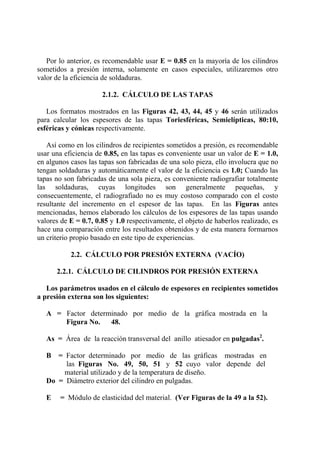 Por lo anterior, es recomendable usar E = 0.85 en la mayoría de los cilindros
sometidos a presión interna, solamente en casos especiales, utilizaremos otro
valor de la eficiencia de soldaduras.
2.1.2. CÁLCULO DE LAS TAPAS
Los formatos mostrados en las Figuras 42, 43, 44, 45 y 46 serán utilizados
para calcular los espesores de las tapas Toriesféricas, Semielípticas, 80:10,
esféricas y cónicas respectivamente.
Así como en los cilindros de recipientes sometidos a presión, es recomendable
usar una eficiencia de 0.85, en las tapas es conveniente usar un valor de E = 1.0,
en algunos casos las tapas son fabricadas de una solo pieza, ello involucra que no
tengan soldaduras y automáticamente el valor de la eficiencia es 1.0; Cuando las
tapas no son fabricadas de una sola pieza, es conveniente radiografiar totalmente
las soldaduras, cuyas longitudes son generalmente pequeñas, y
consecuentemente, el radiografiado no es muy costoso comparado con el costo
resultante del incremento en el espesor de las tapas. En las Figuras antes
mencionadas, hemos elaborado los cálculos de los espesores de las tapas usando
valores de E = 0.7, 0.85 y 1.0 respectivamente, el objeto de haberlos realizado, es
hace una comparación entre los resultados obtenidos y de esta manera formarnos
un criterio propio basado en este tipo de experiencias.
2.2. CÁLCULO POR PRESIÓN EXTERNA (VACÍO)
2.2.1. CÁLCULO DE CILINDROS POR PRESIÓN EXTERNA
Los parámetros usados en el cálculo de espesores en recipientes sometidos
a presión externa son los siguientes:
A = Factor determinado por medio de la gráfica mostrada en la
Figura No. 48.
As = Área de la reacción transversal del anillo atiesador en pulgadas2
.
B = Factor determinado por medio de las gráficas mostradas en
las Figuras No. 49, 50, 51 y 52 cuyo valor depende del
material utilizado y de la temperatura de diseño.
Do = Diámetro exterior del cilindro en pulgadas.
E = Módulo de elasticidad del material. (Ver Figuras de la 49 a la 52).
 