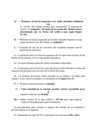 Is’ = Momento de inercia requerido en el anillo atiesador combinado
con
la sección del cilindro tomada para incrementar el momento de
inercia. En pulgadas4
. (El ancho de la sección del cilindro estará
determinado por la forma del anillo a usar según Figura
No. 54).
Is = Momento de inercia requerido en el anillo atiesador respecto a su eje
neutro paralelo al eje del cilindro, en pulgadas4
.
L = Longitud de una de las secciones del recipiente tomada como la
mayor de las siguientes:
1.- La distancia entre las líneas de tangencia de las tapas más un tercio de las
flechas de las mismas, si no se usan anillos atiesadores.
2.- La mayor distancia entre dos anillos atiesadores adyacentes.
3.- La distancia entre la línea de centro del primer anillo atiesador a la línea de
tangecia más próxima, más un tercio de la flecha de la tapa.
4.- La distancia del primer anillo atiesador en el cilindro a la unión cono
cilindro. Estos valores se pueden ver claramente en la Figura No. 47.
P = Presión exterior de diseño, en lb/pulg2
.
Pa = Valor calculado de la máxima presión exterior permisible para
el
supuesto valor de t, en lb/pulg2
.
Ro = Radio exterior de la tapa esférica = 0.9 Do para tapas elípticas
= radio de abombado para tapas toriesféricas.
El procedimiento para verificar el espesor del cilindro de un recipiente a
presión externa es el siguiente:
1.- Suponemos un valor de “t” y calculamos las relaciones L/Do y Do/t.
 