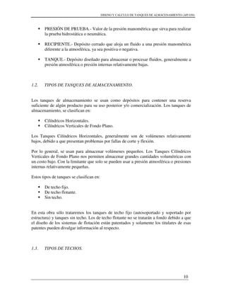 DISENO Y CALCULO DE TANQUES DE ALMACENAMIENTO (API 650)
10
PRESIÓN DE PRUEBA.- Valor de la presión manométrica que sirva para realizar
la prueba hidrostática o neumática.
RECIPIENTE.- Depósito cerrado que aloja un fluido a una presión manométrica
diferente a la atmosférica, ya sea positiva o negativa.
TANQUE.- Depósito diseñado para almacenar o procesar fluidos, generalmente a
presión atmosférica o presión internas relativamente bajas.
1.2. TIPOS DE TANQUES DE ALMACENAMIENTO.
Los tanques de almacenamiento se usan como depósitos para contener una reserva
suficiente de algún producto para su uso posterior y/o comercialización. Los tanques de
almacenamiento, se clasifican en:
Cilíndricos Horizontales.
Cilíndricos Verticales de Fondo Plano.
Los Tanques Cilíndricos Horizontales, generalmente son de volúmenes relativamente
bajos, debido a que presentan problemas por fallas de corte y flexión.
Por lo general, se usan para almacenar volúmenes pequeños. Los Tanques Cilíndricos
Verticales de Fondo Plano nos permiten almacenar grandes cantidades volumétricas con
un costo bajo. Con la limitante que solo se pueden usar a presión atmosférica o presiones
internas relativamente pequeñas.
Estos tipos de tanques se clasifican en:
De techo fijo.
De techo flotante.
Sin techo.
En esta obra sólo trataremos los tanques de techo fijo (autosoportado y soportado por
estructura) y tanques sin techo. Los de techo flotante no se tratarán a fondo debido a que
el diseño de los sistemas de flotación están patentados y solamente los titulares de esas
patentes pueden divulgar información al respecto.
1.3. TIPOS DE TECHOS.
 