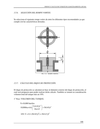 DISENO Y CALCULO DE TANQUES DE ALMACENAMIENTO (API 650)
100
3.5.6. SELECCIÓN DEL ROMPE VORTEX.
Se selecciono el siguiente rompe vortex de entre los diferentes tipos recomendados ya que
cumple con las características deseadas.
FIG. 3.12. ROMPE VORTEX.
3.5.7. CÁLCULO DEL DIQUE DE PROTECCIÓN.
El dique de protección se calculará en base al diámetro exterior del dique de protección, el
cual será propuesto para poder realizar dicho cálculo. También se tomará en consideración
volumen total del tanque más un 10%.
1° Paso: VOLUMEN DEL TANQUE.
V=10,000 barriles
3
3
56145
1
6145.5
000,10 ft
barril
ft
barriles =





10% V = 0.1 (56145 ft3
) = 5614.5 ft3
 