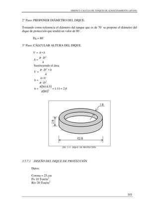 DISENO Y CALCULO DE TANQUES DE ALMACENAMIENTO (API 650)
101
2° Paso: PROPONER DIÁMETRO DEL DIQUE.
Tomando como referencia el diámetro del tanque que es de 70´ se propone el diámetro del
dique de protección que tendrá un valor de 80´.
DD = 80´
3° Paso: CÁLCULAR ALTURA DEL DIQUE.
4
2
D
A
hAV
⋅
=
∗=
π
Sustituyendo el área
( )
( )
fth
D
V
h
hD
V
211.1
80
5.56144
4
4
2
2
2
≈==
⋅
∗
=
∗⋅
=
π
π
π
FIG. 3.13. DIQUE DE PROTECCIÓN.
3.5.7.1 DISEÑO DEL DIQUE DE PROTECCIÓN.
Datos:
Corona = 25 cm
P= 10 Ton/m2
Rt= 20 Ton/m2
 