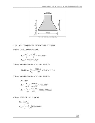 DISENO Y CALCULO DE TANQUES DE ALMACENAMIENTO (API 650)
105
FIG. 3.14. DETALLE DE ZAPATA.
3.5.8. CÀLCULOS DE LA ESTRUCTURA INTERIOR.
1° Paso: CÁLCULO DE ÁREAS.
( )
2
2
22
1201210
46.3848
4
70
4
ftA
ft
D
A
Placa
F
=×=
===
ππ
2° Paso: NÚMERO DE PLACAS DEL FONDO.
PL´s3307.32
120
46.3848
A
A
PL´sNo.
PL
F
≅===
3° Paso: NÚMERO DE PLACAS DEL FONDO.
Placas3313.32
120
94.3855
120
94.3855
57.3cos
46.3848
cos
57.3
2
≅===
=
°
==
°=
T
T
F
T
A
A
ft
A
A
PL
θ
θ
4° Paso: PESO DE LAS PLACAS.
( ) lb
ft
lbWPL 184812128
ft
lb154W
=



=
=
 