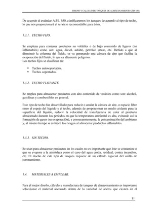 DISENO Y CALCULO DE TANQUES DE ALMACENAMIENTO (API 650)
11
De acuerdo al estándar A.P.I. 650, clasificaremos los tanques de acuerdo al tipo de techo,
lo que nos proporcionará el servicio recomendable para éstos.
1.3.1. TECHO FIJO.
Se emplean para contener productos no volátiles o de bajo contenido de ligeros (no
inflamables) como son: agua, diesel, asfalto, petróleo crudo, etc. Debido a que al
disminuir la columna del fluido, se va generando una cámara de aire que facilita la
evaporación del fluido, lo que es altamente peligroso.
Los techos fijos se clasifican en:
Techos autosoportados.
Techos soportados.
1.3.2. TECHO FLOTANTE.
Se emplea para almacenar productos con alto contenido de volátiles como son: alcohol,
gasolinas y combustibles en general.
Este tipo de techo fue desarrollado para reducir o anular la cámara de aire, o espacio libre
entre el espejo del líquido y el techo, además de proporcionar un medio aislante para la
superficie del líquido, reducir la velocidad de transferencia de calor al producto
almacenado durante los periodos en que la temperatura ambiental es alta, evitando así la
formación de gases (su evaporación), y consecuentemente, la contaminación del ambiente
y, al mismo tiempo se reducen los riesgos al almacenar productos inflamables.
1.3.3. SIN TECHO.
Se usan para almacenar productos en los cuales no es importante que éste se contamine o
que se evapore a la atmósfera como el caso del agua cruda, residual, contra incendios,
etc. El diseño de este tipo de tanques requiere de un cálculo especial del anillo de
coronamiento.
1.4. MATERIALES A EMPLEAR.
Para el mejor diseño, cálculo y manufactura de tanques de almacenamiento es importante
seleccionar el material adecuado dentro de la variedad de aceros que existen en el
 