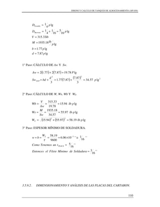 DISENO Y CALCULO DE TANQUES DE ALMACENAMIENTO (API 650)
110
1° Paso: CÁLCULO DE Aw Y Sw.
( ) ( )
( ) ( ) 2
22
lg57.34
3
87.7
87.777.1
3
lg78.1987.7277.12
p
d
bdSw
PAw
SUP =+=+=
=+=
2° Paso: CÁLCULO DE W, Ws, Wb Y WT.
( ) ( ) lg·19.5897.5594.15
lg·97.55
57.34
18.1935
lg·94.15
78.19
33.315
22
plbW
plb
Sw
M
Ws
plb
Aw
V
Wb
T =+=
===
===
3° Paso: ESPESOR MÍNIMO DE SOLDADURA.
''
16
3
''
16
5
''
16
1''1006.6
9600
19.58 3
=
=
≅×==== −
SoldaduradeMinimoFileteelEntonces
tunTenemosComo
W
bw
PLACA
T
τ
3.5.9.2 . DIMENSIONAMIENTO Y ANÁLISIS DE LAS PLACAS DEL CARTABON.
lg87.7
lg77.1
lg
18.1935
33.315
lg
16
5
16
1
4
1
lg
4
1
pd
pb
p
lbM
lbV
pD
pD
Barreno
Tornillo
=
=
=
=
=+=
=
 