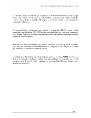 DISENO Y CALCULO DE TANQUES DE ALMACENAMIENTO (API 650)
121
Los estudios realizados indican que el proyecto es técnicamente viable, ya que el lugar
donde será ubicado, posee todas las características necesarias para obtener resultados
positivos en el diseño y armado del tanque, y al mismo tiempo poder satisfacer las
necesidades del cliente.
El tanque diseñado en la presente tesis basado en el estándar API-650 cumple con las
necesidades; capacidad para 20, 000 barriles; trabajando bajo los rangos de temperatura
especificados sin ningún problema y cumpliendo con las normas bajo las cuales se rigen los
tanques de almacenamiento.
Al trabajar el diseño del tanque bajo normas utilizadas en el país y en el extranjero,
unificamos los resultados, colocando el tanque en competencia con cualquier otro diseño
que compañías ya establecidas pudieran diseñar.
La optimización del material fue seleccionado de acuerdo a la norma ASTM, mostrando en
la lista de materiales las placas a utilizar, pero recordando en este momento, que se pude
utilizar sobrante de cuerpo, fondo y techo para la construcción de placas de choque, rompe
remolinos y cartabones.
 