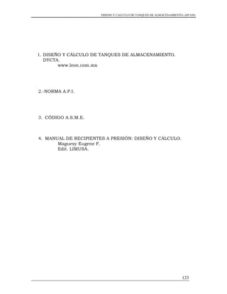 DISENO Y CALCULO DE TANQUES DE ALMACENAMIENTO (API 650)
123
1. DISEÑO Y CÁLCULO DE TANQUES DE ALMACENAMIENTO.
DYCTA.
www.leon.com.mx
2.-NORMA A.P.I.
3. CÓDIGO A.S.M.E.
4. MANUAL DE RECIPIENTES A PRESIÓN: DISEÑO Y CÁLCULO.
Maguesy Eugene F.
Edit. LIMUSA.
 