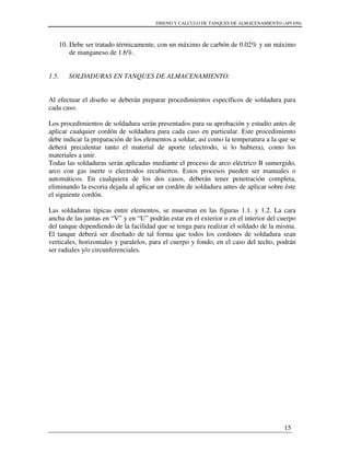 DISENO Y CALCULO DE TANQUES DE ALMACENAMIENTO (API 650)
15
10. Debe ser tratado térmicamente, con un máximo de carbón de 0.02% y un máximo
de manganeso de 1.6%.
1.5. SOLDADURAS EN TANQUES DE ALMACENAMIENTO.
Al efectuar el diseño se deberán preparar procedimientos específicos de soldadura para
cada caso.
Los procedimientos de soldadura serán presentados para su aprobación y estudio antes de
aplicar cualquier cordón de soldadura para cada caso en particular. Este procedimiento
debe indicar la preparación de los elementos a soldar, así como la temperatura a la que se
deberá precalentar tanto el material de aporte (electrodo, si lo hubiera), como los
materiales a unir.
Todas las soldaduras serán aplicadas mediante el proceso de arco eléctrico B sumergido,
arco con gas inerte o electrodos recubiertos. Estos procesos pueden ser manuales o
automáticos. En cualquiera de los dos casos, deberán tener penetración completa,
eliminando la escoria dejada al aplicar un cordón de soldadura antes de aplicar sobre éste
el siguiente cordón.
Las soldaduras típicas entre elementos, se muestran en las figuras 1.1. y 1.2. La cara
ancha de las juntas en “V” y en “U” podrán estar en el exterior o en el interior del cuerpo
del tanque dependiendo de la facilidad que se tenga para realizar el soldado de la misma.
El tanque deberá ser diseñado de tal forma que todos los cordones de soldadura sean
verticales, horizontales y paralelos, para el cuerpo y fondo, en el caso del techo, podrán
ser radiales y/o circunferenciales.
 