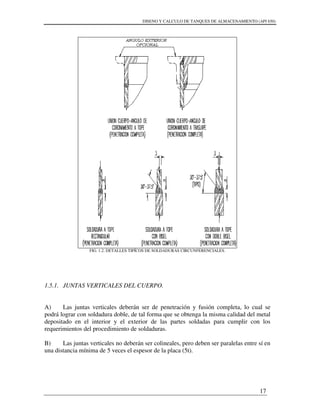 DISENO Y CALCULO DE TANQUES DE ALMACENAMIENTO (API 650)
17
FIG. 1.2. DETALLES TIPÍCOS DE SOLDADURAS CIRCUNFERENCIALES.
1.5.1. JUNTAS VERTICALES DEL CUERPO.
A) Las juntas verticales deberán ser de penetración y fusión completa, lo cual se
podrá lograr con soldadura doble, de tal forma que se obtenga la misma calidad del metal
depositado en el interior y el exterior de las partes soldadas para cumplir con los
requerimientos del procedimiento de soldaduras.
B) Las juntas verticales no deberán ser colineales, pero deben ser paralelas entre sí en
una distancia mínima de 5 veces el espesor de la placa (5t).
 