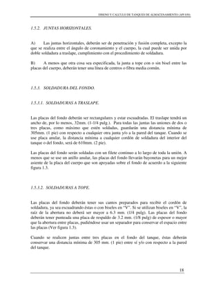 DISENO Y CALCULO DE TANQUES DE ALMACENAMIENTO (API 650)
18
1.5.2. JUNTAS HORIZONTALES.
A) Las juntas horizontales, deberán ser de penetración y fusión completa, excepto la
que se realiza entre el ángulo de coronamiento y el cuerpo, la cual puede ser unida por
doble soldadura a traslape, cumplimiento con el procedimiento de soldadura.
B) A menos que otra cosa sea especificada, la junta a tope con o sin bisel entre las
placas del cuerpo, deberán tener una línea de centros o fibra media común.
1.5.3. SOLDADURA DEL FONDO.
1.5.3.1. SOLDADURAS A TRASLAPE.
Las placas del fondo deberán ser rectangulares y estar escuadradas. El traslape tendrá un
ancho de, por lo menos, 32mm. (1-1/4 pulg.). Para todas las juntas las uniones de dos o
tres placas, como máximo que estén soldadas, guardarán una distancia mínima de
305mm. (1 pie) con respecto a cualquier otra junta y/o a la pared del tanque. Cuando se
use placa anular, la distancia mínima a cualquier cordón de soldadura del interior del
tanque o del fondo, será de 610mm. (2 pie).
Las placas del fondo serán soldadas con un filete continuo a lo largo de toda la unión. A
menos que se use un anillo anular, las placas del fondo llevarán bayonetas para un mejor
asiente de la placa del cuerpo que son apoyadas sobre el fondo de acuerdo a la siguiente
figura 1.3.
1.5.3.2. SOLDADURAS A TOPE.
Las placas del fondo deberán tener sus cantos preparados para recibir el cordón de
soldadura, ya sea escuadrando éstas o con biseles en “V”. Si se utilizan biseles en “V”, la
raíz de la abertura no deberá ser mayor a 6.3 mm. (1/4 pulg). Las placas del fondo
deberán tener punteada una placa de respaldo de 3.2 mm. (1/8 pulg) de espesor o mayor
que la abertura entre placas, pudiéndose usar un separador para conservar el espacio entre
las placas (Ver figura 1.3).
Cuando se realicen juntas entre tres placas en el fondo del tanque, éstas deberán
conservar una distancia mínima de 305 mm. (1 pie) entre sí y/o con respecto a la pared
del tanque.
 