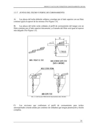 DISENO Y CALCULO DE TANQUES DE ALMACENAMIENTO (API 650)
21
1.5.7. JUNTAS DEL TECHO Y PERFIL DE CORONAMIENTO.
A) Las placas del techo deberán soldarse a traslape por el lado superior con un filete
continuo igual al espesor de las mismas (Ver Figura 1.5).
B) Las placas del techo serán soldadas al perfil de coronamiento del tanque con un
filete continuo por el lado superior únicamente y el tamaño del filete será igual al espesor
más delgado (Ver Figura 1.5).
FIG. 1.5. DETALLES TÍPICOS DE SOLDADURA DEL TECHO.
C) Las secciones que conformen el perfil de coronamiento para techos
autosoportados estarán unidas por cordones de soldadura que tengan penetración y fusión
completa.
 