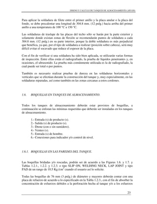 DISENO Y CALCULO DE TANQUES DE ALMACENAMIENTO (API 650)
23
Para aplicar la soldadura de filete entre el primer anillo y la placa anular o la placa del
fondo, se debe precalentar una longitud de 304.8 mm. (12 pulg.) hacia arriba del primer
anillo a una temperatura de 100 °C a 150 °C.
Las soldaduras de traslape de las placas del techo sólo se harán por la parte exterior y
solamente donde existan zonas de flexión se recomendarán puntos de soldadura a cada
304.8 mm. (12 pulg.) en su parte interior, porque la doble soldadura es más perjudicial
que benéfica, ya que, por el tipo de soldadura a realizar (posición sobre cabeza), será muy
difícil evitar el socavado que reduce el espesor de la placa.
Con el fin de verificar si una soldadura ha sido bien aplicada, se utilizarán varias formas
de inspección. Entre ellas están el radiografiado, la prueba de líquidos penetrantes y, en
ocasiones, el ultrasonido. La prueba más comúnmente utilizada es la de radiografiado, la
cual puede ser total o por puntos.
También es necesario realizar pruebas de dureza en las soldaduras horizontales y
verticales que se efectúan durante la construcción del tanque y, muy especialmente, en las
soldaduras reparadas, así como también en las zonas cercanas a estos cordones.
1.6. BOQUILLAS EN TANQUES DE ALMACENAMIENTO.
Todos los tanques de almacenamiento deberán estar provistos de boquillas, a
continuación se enlistan las mínimas requeridas que deberán ser instaladas en los tanques
de almacenamiento.
1.- Entrada (s) de producto (s).
2.- Salida (s) de producto (s).
3.- Drene (con o sin sumidero).
4.- Venteo (s).
5.- Entrada (s) de hombre.
6.- Conexiones para indicador y/o control de nivel.
1.6.1. BOQUILLAS EN LAS PAREDES DEL TANQUE.
Las boquillas bridadas y/o roscadas, podrán ser de acuerdo a las Figuras 1.6. y 1.7. y
Tablas 1.2.1., 1.2.2. y 1.2.3. o tipo SLIP ON, WELDING NECK, LAP JOINT y tipo
PAD de un rango de 10.5 Kg./cm2
cuando el usuario así lo solicite.
Todas las boquillas de 76 mm (3 pulg.) de diámetro y mayores deberán contar con una
placa de refuerzo de acuerdo a lo especificado en la Tabla 1.2.3., con el fin de absorber la
concentración de esfuerzos debidos a la perforación hecha al tanque y/o a los esfuerzos
 