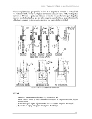 DISENO Y CALCULO DE TANQUES DE ALMACENAMIENTO (API 650)
24
producidos por la carga que presenta la línea de la boquilla en cuestión, la cual contará
con un barreno de 6.3 mm (1/4 pulg.) de diámetro roscado con cuerda NPT para boquillas
menores de 356 mm (14pulg.) de diámetro nominal y con dos barrenos para boquillas
mayores, con la finalidad de que por ellos salga la acumulación de gases al realizar la
soldadura y para que, posteriormente, se realice una prueba de hermeticidad.
FIGURA 1.6. BOQUILLAS BRIDADAS DEL CUERPO.
NOTAS:
1. tw deberá ser menor que el espesor del tubo cedula 160.
2. t min. Deberá ser de 10 mm o del espesor de alguna de las partes soldadas, la que
resulte menor.
3. Ver normas para coples reglamentados utilizados en las boquillas del cuerpo.
4. Boquillas de 3 pulg o mayores llevan placa de refuerzo.
 