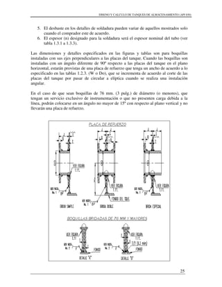 DISENO Y CALCULO DE TANQUES DE ALMACENAMIENTO (API 650)
25
5. El desbaste en los detalles de soldadura pueden variar de aquellos mostrados solo
cuando el comprador este de acuerdo.
6. El espesor (n) designado para la soldadura será el espesor nominal del tubo (ver
tabla 1.3.1 a 1.3.3).
Las dimensiones y detalles especificados en las figuras y tablas son para boquillas
instaladas con sus ejes perpendiculares a las placas del tanque. Cuando las boquillas son
instaladas con un ángulo diferente de 90º respecto a las placas del tanque en el plano
horizontal, estarán provistas de una placa de refuerzo que tenga un ancho de acuerdo a lo
especificado en las tablas 1.2.3. (W o Do), que se incrementa de acuerdo al corte de las
placas del tanque por pasar de circular a elíptica cuando se realiza una instalación
angular.
En el caso de que sean boquillas de 76 mm. (3 pulg.) de diámetro (o menores), que
tengan un servicio exclusivo de instrumentación o que no presenten carga debida a la
línea, podrán colocarse en un ángulo no mayor de 15º con respecto al plano vertical y no
llevarán una placa de refuerzo.
 