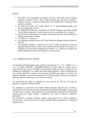 DISENO Y CALCULO DE TANQUES DE ALMACENAMIENTO (API 650)
29
NOTAS:
1. Para tubos extra reforzados en tamaños menores y hasta 305 mm (12 pulg.),
consulte el estándar API 5L. Para tamaños mayores que 305 mm (12 pulg.), a
610mm (24 pulg.), consulte la última edición del ASTM A53 ó A106 para otros
espesores de pared.
2. El ancho de la placa del cuerpo deberá ser lo suficientemente grande para
contener la placa de refuerzo.
3. Las boquillas deberán estar localizadas a la mínima distancia, pero debe cumplir
con los límites requeridos, a menos que otra cosa se especifique por el usuario
4. Las dimensiones HN dadas en esta tabla, son sólo para diseños correspondientes a
tanques ensamblados en taller.
5. Ver tabla 1.3.2. columna 2.
6. Las boquillas roscadas mayores de 76 mm (3 pulg) de diámetro requieren placa de
refuerzo.
7. Las boquillas bridadas o roscadas de 51 mm (2 pulg) de diámetro menor no
requieren placa de refuerzo (De); será el diámetro de la boquilla en el cuerpo y la
soldadura (A), será como se especifica en la tabla 1.3.2. columna 6. Las placas de
refuerzo pueden ser usadas, aún cuando no sean necesarias.
1.6.2. BOQUILLAS EN EL TECHO.
Las boquillas del techo pueden estar conforme a las Figuras 1.8. y 1.9. y Tablas 1.4.1. y
1.4.2. o a bridas SLIP-ON y WELDING NECK, las cuales están de acuerdo con los
requerimientos de la clase 10.5 Kg/cm2
para bridas forjadas de acero al carbón de cara
realzada en ANSI B16.5. Las bridas tipo anillo serán conforme a todas las dimensiones
de las bridas SLIP-ON, excepto en la extensión del HUB, que puede ser omitido. Las
boquillas bridadas o roscadas con diámetro de 152 mm (6 pulg) y menores no requieren
placa de refuerzo, a menos que así lo solicite el usuario.
Se recomienda que todas las boquillas no sean mayores de 305 mm (12 pulg) de
diámetro, excepto las entradas hombre.
Los sumideros y conexiones en el fondo tendrán particular atención para el relleno y
compactación del suelo para prevenir asentamientos irregulares del tanque, así como para
las conexiones y soportes, que tendrán que ser calculadas para confirmar la resistencia del
arreglo contra las cargas estáticas y dinámicas, así como de flexión y esfuerzos
permisibles.
Las conexiones y arreglos mostrados pueden variar para llevar a cabo la utilidad y
servicio de los mismos, por lo que el usuario aprobará dichos arreglos que el fabricante
proporcionará.
 