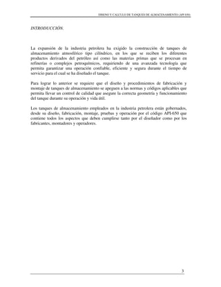 DISENO Y CALCULO DE TANQUES DE ALMACENAMIENTO (API 650)
3
INTRODUCCIÓN.
La expansión de la industria petrolera ha exigido la construcción de tanques de
almacenamiento atmosférico tipo cilíndrico, en los que se reciben los diferentes
productos derivados del petróleo así como las materias primas que se procesan en
refinerías o complejos petroquímicos, requiriendo de una avanzada tecnología que
permita garantizar una operación confiable, eficiente y segura durante el tiempo de
servicio para el cual se ha diseñado el tanque.
Para lograr lo anterior se requiere que el diseño y procedimientos de fabricación y
montaje de tanques de almacenamiento se apeguen a las normas y códigos aplicables que
permita llevar un control de calidad que asegure la correcta geometría y funcionamiento
del tanque durante su operación y vida útil.
Los tanques de almacenamiento empleados en la industria petrolera están gobernados,
desde su diseño, fabricación, montaje, pruebas y operación por el código API-650 que
contiene todos los aspectos que deben cumplirse tanto por el diseñador como por los
fabricantes, montadores y operadores.
 