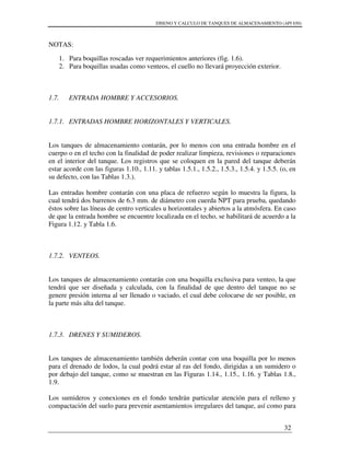 DISENO Y CALCULO DE TANQUES DE ALMACENAMIENTO (API 650)
32
NOTAS:
1. Para boquillas roscadas ver requerimientos anteriores (fig. 1.6).
2. Para boquillas usadas como venteos, el cuello no llevará proyección exterior.
1.7. ENTRADA HOMBRE Y ACCESORIOS.
1.7.1. ENTRADAS HOMBRE HORIZONTALES Y VERTICALES.
Los tanques de almacenamiento contarán, por lo menos con una entrada hombre en el
cuerpo o en el techo con la finalidad de poder realizar limpieza, revisiones o reparaciones
en el interior del tanque. Los registros que se coloquen en la pared del tanque deberán
estar acorde con las figuras 1.10., 1.11. y tablas 1.5.1., 1.5.2., 1.5.3., 1.5.4. y 1.5.5. (o, en
su defecto, con las Tablas 1.3.).
Las entradas hombre contarán con una placa de refuerzo según lo muestra la figura, la
cual tendrá dos barrenos de 6.3 mm. de diámetro con cuerda NPT para prueba, quedando
éstos sobre las líneas de centro verticales u horizontales y abiertos a la atmósfera. En caso
de que la entrada hombre se encuentre localizada en el techo, se habilitará de acuerdo a la
Figura 1.12. y Tabla 1.6.
1.7.2. VENTEOS.
Los tanques de almacenamiento contarán con una boquilla exclusiva para venteo, la que
tendrá que ser diseñada y calculada, con la finalidad de que dentro del tanque no se
genere presión interna al ser llenado o vaciado, el cual debe colocarse de ser posible, en
la parte más alta del tanque.
1.7.3. DRENES Y SUMIDEROS.
Los tanques de almacenamiento también deberán contar con una boquilla por lo menos
para el drenado de lodos, la cual podrá estar al ras del fondo, dirigidas a un sumidero o
por debajo del tanque, como se muestran en las Figuras 1.14., 1.15., 1.16. y Tablas 1.8.,
1.9.
Los sumideros y conexiones en el fondo tendrán particular atención para el relleno y
compactación del suelo para prevenir asentamientos irregulares del tanque, así como para
 