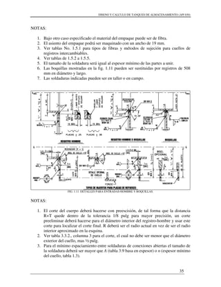 DISENO Y CALCULO DE TANQUES DE ALMACENAMIENTO (API 650)
35
NOTAS:
1. Bajo otro caso especificado el material del empaque puede ser de fibra.
2. El asiento del empaque podrá ser maquinado con un ancho de 19 mm.
3. Ver tablas No. 1.5.1 para tipos de fibras y métodos de sujeción para cuellos de
registros intercambiables.
4. Ver tablas de 1.5.2 a 1.5.5.
5. El tamaño de la soldadura será igual al espesor mínimo de las partes a unir.
6. Las boquillas mostradas en la fig. 1.11 pueden ser sustituidas por registros de 508
mm en diámetro y largo.
7. Las soldaduras indicadas pueden ser en taller o en campo.
FIG. 1.11. DETALLES PARA ENTRADAS-HOMBRE Y BOQUILLAS.
NOTAS:
1. El corte del cuerpo deberá hacerse con preescisión, de tal forma que la distancia
R+T quede dentro de la tolerancia 1/8 pulg para mayor precisión, un corte
preeliminar deberá hacerse para el diámetro interior del registro-hombre y usar este
corte para localizar el corte final. R deberá ser el radio actual en vez de ser el radio
interior aproximado en la esquina.
2. Ver tabla 3.3.2., columna 3 para el corte, el cual no debe ser menor que el diámetro
exterior del cuello, mas ½ pulg.
3. Para el mínimo espaciamiento entre soldaduras de conexiones abiertas el tamaño de
la soldadura deberá ser mayor que A (tabla 3.9 basa en espesor) o n (espesor mínimo
del cuello, tabla 1.3).
 