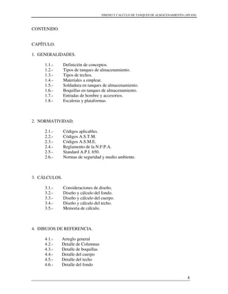 DISENO Y CALCULO DE TANQUES DE ALMACENAMIENTO (API 650)
4
CONTENIDO.
CAPÍTULO.
1. GENERALIDADES.
1.1.- Definición de conceptos.
1.2.- Tipos de tanques de almacenamiento.
1.3.- Tipos de techos.
1.4.- Materiales a emplear.
1.5.- Soldadura en tanques de almacenamiento.
1.6.- Boquillas en tanques de almacenamiento.
1.7.- Entradas de hombre y accesorios.
1.8.- Escaleras y plataformas.
2. NORMATIVIDAD.
2.1.- Códigos aplicables.
2.2.- Códigos A.S.T.M.
2.3.- Códigos A.S.M.E.
2.4.- Reglamento de la N.F.P.A.
2.5.- Standard A.P.I. 650.
2.6.- Normas de seguridad y medio ambiente.
3. CÁLCULOS.
3.1.- Consideraciones de diseño.
3.2.- Diseño y cálculo del fondo.
3.3.- Diseño y cálculo del cuerpo.
3.4.- Diseño y cálculo del techo.
3.5.- Memoria de cálculo.
4. DIBUJOS DE REFERENCIA.
4.1.- Arreglo general
4.2.- Detalle de Columnas
4.3.- Detalle de boquillas
4.4.- Detalle del cuerpo
4.5.- Detalle del techo
4.6.- Detalle del fondo
 