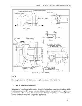 DISENO Y CALCULO DE TANQUES DE ALMACENAMIENTO (API 650)
45
FIG. 1.16. BOQUILLAS EN EL FONDO.
NOTA:
Si se usa placa anular deberá colocarse una placa completa sobre la bóveda.
1.8. ESCALERAS Y PLATAFORMAS.
Las escaleras, plataformas y barandales tienen la finalidad de situar al personal que así lo
requiera en una zona del tanque que necesite de constante mantenimiento o supervisión,
generalmente sobre el techo donde se localizan diversas boquillas y la entrada hombre,
además de brindar protección y seguridad al personal.
 