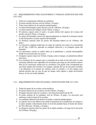 DISENO Y CALCULO DE TANQUES DE ALMACENAMIENTO (API 650)
46
1.8.1. REQUERIMIENTOS PARA PLATAFORMAS Y PASILLOS (ESPECIFICADO POR
A.P.I. 650).
1. Todos los componentes deberán ser metálicos.
2. El ancho mínimo del piso será de 610mm. (24 pulg.).
3. Todo el piso deberá ser de material antiderrapante.
4. La altura del barandal a partir del piso será de 1,067mm. (42 pulg.).
5. La altura mínima del rodapié será de 76mm. (3 pulg.).
6. El máximo espacio entre el suelo y la parte inferior del espesor de la placa del
pasillo será de 6.35mm. (1/4 pulg.).
7. La altura del barandal central será aproximadamente la mitad de la distancia desde
lo alto del pasillo a la parte superior del barandal.
8. La distancia máxima entre los postes del barandal deberá ser de 1168mm. (46
pulg.).
9. La estructura completa tendrá que ser capaz de soportar una carga viva concentrada
de 453 Kg. (1,000 lb), aplicada en cualquier dirección y en cualquier punto del
barandal.
10. Los pasamanos estarán en ambos lados de la plataforma, y estarán interrumpidos
donde sea necesario para un acceso.
11. Cualquier espacio mayor de 152mm. (6 pulg.) entre el tanque y la plataforma deberá
tener piso.
12. Los corredores de los tanques que se extienden de un lado al otro del suelo o a otra
estructura deberán estar soportados de tal manera que tenga un movimiento relativo
libre de las estructuras unidas por los corredores; ésta puede estar acompañada por
una firme atadura del corredor a los tanques, además del uso de una junta corrediza
o de dilatación en el puente de contacto entre el corredor y el otro tanque (este
método permite que en caso de que un tanque sufra ruptura o algún movimiento
brusco, el otro no resulte dañado).
1.8.2. REQUERIMIENTOS PARA ESCALERAS. (ESPECIFICADO POR A.P.I. 650).
1. Todas las partes de la escalera serán metálicas.
2. El ancho mínimo de las escaleras será de 610mm. (24 pulg.).
3. El ángulo máximo entre las escaleras y una línea horizontal será de 50º.
4. El ancho mínimo de los peldaños será de 203mm. (8 pulg.). La elevación será
uniforme a todo lo largo de la escalera.
5. Los peldaños deberán estar hechos de rejilla o material antiderrapante.
6. La superior de la reja deberá estar unida al pasamano de la plataforma sin margen y
la altura medida verticalmente desde el nivel del peldaño hasta el borde del mismo
de 762 a 864 mm. (30 pulg. a 34 pulg.).
7. La distancia máxima entre los postes de la rejilla medidos a lo largo de la elevación
de 2,438mm. (96 pulg.).
 