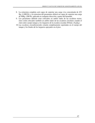 DISENO Y CALCULO DE TANQUES DE ALMACENAMIENTO (API 650)
47
8. La estructura completa será capaz de soportar una carga viva concentrada de 453
Kg. (1,000 lb), y la estructura del pasamanos deberá ser capaz de soportar una carga
de 90Kg. (200 lb), aplicada en cualquier dirección y punto del barandal.
9. Los pasamanos deberán estar colocados en ambos lados de las escaleras rectas;
éstos serán colocados también en ambos lados de las escaleras circulares cuando el
claro entre cuerpo-tanque y los largueros de la escalera excedan 203mm. (8 pulg.).
10. Las escaleras circunferenciales estarán completamente soportadas en el cuerpo del
tanque y los finales de los largueros apoyados en el piso.
 