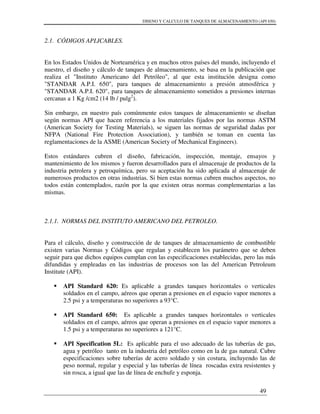 DISENO Y CALCULO DE TANQUES DE ALMACENAMIENTO (API 650)
49
2.1. CÓDIGOS APLICABLES.
En los Estados Unidos de Norteamérica y en muchos otros países del mundo, incluyendo el
nuestro, el diseño y cálculo de tanques de almacenamiento, se basa en la publicación que
realiza el "Instituto Americano del Petróleo", al que esta institución designa como
"STANDAR A.P.I. 650", para tanques de almacenamiento a presión atmosférica y
"STANDAR A.P.I. 620", para tanques de almacenamiento sometidos a presiones internas
cercanas a 1 Kg /cm2 (14 lb / pulg2
).
Sin embargo, en nuestro país comúnmente estos tanques de almacenamiento se diseñan
según normas API que hacen referencia a los materiales fijados por las normas ASTM
(American Society for Testing Materials), se siguen las normas de seguridad dadas por
NFPA (National Fire Protection Association), y también se toman en cuenta las
reglamentaciones de la ASME (American Society of Mechanical Engineers).
Estos estándares cubren el diseño, fabricación, inspección, montaje, ensayos y
mantenimiento de los mismos y fueron desarrollados para el almacenaje de productos de la
industria petrolera y petroquímica, pero su aceptación ha sido aplicada al almacenaje de
numerosos productos en otras industrias. Si bien estas normas cubren muchos aspectos, no
todos están contemplados, razón por la que existen otras normas complementarias a las
mismas.
2.1.1. NORMAS DEL INSTITUTO AMERICANO DEL PETROLEO.
Para el cálculo, diseño y construcción de de tanques de almacenamiento de combustible
existen varias Normas y Códigos que regulan y establecen los parámetro que se deben
seguir para que dichos equipos cumplan con las especificaciones establecidas, pero las más
difundidas y empleadas en las industrias de procesos son las del American Petroleum
Institute (API).
API Standard 620: Es aplicable a grandes tanques horizontales o verticales
soldados en el campo, aéreos que operan a presiones en el espacio vapor menores a
2.5 psi y a temperaturas no superiores a 93°C.
API Standard 650: Es aplicable a grandes tanques horizontales o verticales
soldados en el campo, aéreos que operan a presiones en el espacio vapor menores a
1.5 psi y a temperaturas no superiores a 121°C.
API Specification 5L: Es aplicable para el uso adecuado de las tuberías de gas,
agua y petróleo tanto en la industria del petróleo como en la de gas natural. Cubre
especificaciones sobre tuberías de acero soldado y sin costura, incluyendo las de
peso normal, regular y especial y las tuberías de línea roscadas extra resistentes y
sin rosca, a igual que las de línea de enchufe y esponja.
 