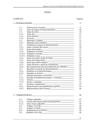 DISENO Y CALCULO DE TANQUES DE ALMACENAMIENTO (API 650)
5
ÍNDICE
CAPÍTULO.
1.- GENERALIDADES ___________________________________________
1.1.- Definición de conceptos______________________________
1.2.- Tipos de tanques de almacenamiento____________________
1.3.- Tipos de techos_____________________________________
1.3.1.- Techo fijo_________________________________________
1.3.2.- Techo flotante______________________________________
1.3.3.- Sin techo__________________________________________
1.4.- Materiales a emplear ________________________________
1.4.1.- Materiales para soldadura_____________________________
1.5.- Soldadura en tanques de almacenamiento ________________
1.5.1.- Juntas verticales del cuerpo ___________________________
1.5.2.- Juntas horizontales__________________________________
1.5.3.- Soldaduras de fondo_________________________________
1.5.3.1.- Soldadura a traslape _________________________________
1.5.3.2.- Soldadura a tope____________________________________
1.5.4.- Juntas de la placa anular de fondo ______________________
1.5.5.- Juntas del cuerpo-fondo ______________________________
1.5.6.- Juntas para anillos anulares ___________________________
1.5.7.- Juntas del techo y perfil de coronamiento ________________
1.5.8.- Recomendaciones para procedimientos de soldaduras ______
1.6.- Boquillas en tanques de almacenamiento_________________
1.6.1.- Boquillas en la pared del tanque________________________
1.6.2.- Boquillas en el techo ________________________________
1.7.- Entradas de hombre y accesorios_______________________
1.7.1.- Entradas de hombre horizontales y verticales_____________
1.7.2.- Venteos___________________________________________
1.7.3.- Drenes y sumideros _________________________________
1.8.- Escaleras y plataformas ______________________________
1.8.1.- Requerimientos para plataformas y pasillos_______________
1.8.2.- Requerimientos para escaleras_________________________
2.- NORMATIVIDAD ____________________________________________
2.1.- Códigos aplicables __________________________________
2.1.1.- Normas del instituto americano del petróleo ______________
2.1.2.- Otras normas aplicables ______________________________
2.2.- Códigos A.S.T.M.___________________________________
2.3.- Códigos A.S.M.E.___________________________________
2.4.- Reglamento de la N.F.P.A.____________________________
2.5.- Standard A.P.I. 650__________________________________
Páginas.
8
9
10
10
11
11
11
11
13
14
16
17
17
17
17
18
18
19
20
21
22
22
28
30
30
31
31
43
44
44
46
47
47
48
49
49
50
50
 