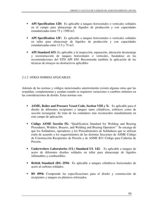 DISENO Y CALCULO DE TANQUES DE ALMACENAMIENTO (API 650)
50
API Specification 12D: Es aplicable a tanques horizontales o verticales soldados
en el campo para almacenaje de líquidos de producción y con capacidades
estandarizadas entre 75 y 1500 m3.
API Specification 12F: Es aplicable a tanques horizontales o verticales soldados
en taller para almacenaje de líquidos de producción y con capacidades
estandarizadas entre 13.5 y 75 m3.
API Standard 653: Es aplicable a la inspección, reparación, alteración desmontaje
y reconstrucción de tanques horizontales o verticales, basándose en las
recomendaciones del STD API 650. Recomienda también la aplicación de las
técnicas de ensayos no destructivos aplicables
2.1.2 OTRAS NORMAS APLICABLES.
Además de las normas y códigos mencionados anteriormente existen algunas otras que las
respaldan, complementan y ayudan cuando se requieren variaciones o cambios mínimos en
las consideraciones de diseño. Estas normas son:
ASME, Boiler and Pressure Vessel Code, Section VIII y X: Es aplicable para el
diseño de diferentes recipientes y tanques tanto cilíndricos, esféricos como de
sección rectangular. Se trata de los estándares más reconocidos mundialmente en
este campo de aplicación.
Código ASME Sección IX: “Qualification Standard for Welding and Brazing
Procedures, Welders, Brazers, and Welding and Brazing Operators” Se encarga de
que los Soldadores, operadores y los Procedimientos de Soldaduras que se utilizan
estén de acuerdo a los requerimientos de las distintas Secciones de ASME Código
de Construcción Recipientes de Presión y de ASME B31 Código para Cañerías de
Presión.
Underwriters Laboratories (UL) Standard UL 142: Es aplicable a tanques de
acero de diferentes diseños soldados en taller para almacenaje de líquidos
inflamables y combustibles.
British Standard (BS) 2594: Es aplicable a tanques cilíndricos horizontales de
acero al carbono soldados.
BS 4994: Comprende las especificaciones para el diseño y construcción de
recipientes y tanques en plásticos reforzados.
 