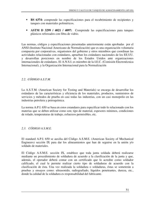 DISENO Y CALCULO DE TANQUES DE ALMACENAMIENTO (API 650)
51
BS 6374: comprende las especificaciones para el recubrimiento de recipientes y
tanques con materiales poliméricos.
ASTM D 3299 / 4021 / 4097: Comprende las especificaciones para tanques
plásticos reforzados con fibra de vidrio.
Las normas, códigos y especificaciones presentadas anteriormente están aprobadas por el
ANSI (Instituto Nacional Americano de Normalización) que es una organización voluntaria
compuesta por corporativas, organismos del gobierno y otros miembros que coordinan las
actividades relacionadas con estándares, aprueban los estándares nacionales de los EE.UU.
y desarrollan posiciones en nombre de los Estados Unidos ante organizaciones
internacionales de estándares. El A.N.S.I. es miembro de la I.E.C. (Comisión Electrotécnica
Internacional), y la Organización Internacional para la Normalización
2.2. CÓDIGO A.S.T.M.
La A.S.T.M. (American Society for Testing and Materials) se encarga de desarrollar los
estándares de las características y eficiencia de los materiales, productos, suministros de
servicios y métodos de prueba en casi todas las industrias, con un casi monopolio en las
industrias petrolera y petroquímica.
La norma A.P.I. 650 se basa en estos estandares para especificar todo lo relacionado con los
materias que se deben utilizar como son; tipo de material, espesores mínimos, condiciones
de rolado, temperaturas de trabajo, esfuerzos permisibles, etc.
2.3. CÓDIGO A.S.M.E.
El standard A.P.I. 650 se auxilia del Código A.S.M.E. (American Society of Mechanical
Engineers) sección IX para dar los alineamientos que han de seguirse en la unión y/o
soldado de materiales.
El Código A.S.M.E. sección IX, establece que toda junta soldada deberá realizarse
mediante un procedimiento de soldadura de acuerdo a la clasificación de la junta y que,
además, el operador deberá contar con un certificado que lo acredite como soldador
calificado, el cual le permite realizar cierto tipo de soldaduras de acuerdo con la
clasificación de ésta. Una vez realizada la soldadura o soldaduras, éstas se someterán a
pruebas y ensayos como: ultrasonido, radiografiado, líquidos penetrantes, dureza, etc.,
donde la calidad de la soldadura es responsabilidad del fabricante.
 