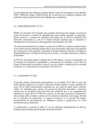 DISENO Y CALCULO DE TANQUES DE ALMACENAMIENTO (API 650)
52
Los procedimientos de soldadura a emplear deberán seguir los lineamientos de las planillas
WPS o WPQ del Código ASME Sección IX, al igual que los soldadores deberán estar
calificados para los procedimientos de soldadura que se emplearán.
2.4. REGLAMENTACIÓN N.F.P.A.
Debido a la naturaleza de los líquidos que se pueden almacenar en los tanques, es necesario
contar con procesos y sistemas de seguridad para evitar posibles incendios o explosiones.
Dichos procesos y sistemas de seguridad están dados por la N.F.P.A. (National Fire
Protection Association) la cual es la fuente principal mundial para el desarrollo y
diseminación de conocimiento sobre seguridad contra incendios y de vida.
El sistema de desarrollo de los códigos y normas de la NFPA es un proceso abierto basado
en el consenso que ha producido algunos de los mas referenciados materiales en la industria
de la protección contra incendios, incluyendo el Código Eléctrico Nacional, el Código de
Seguridad Humana, el Código de Prevención de Fuego, y el Código Nacional de Alarmas
de Incendios.
La N.F.P.A. desarrolla, publica y difunde más de 300 códigos y normas consensuadas con
la intención de minimizar la posibilidad y consecuencias de incendios y otros tipos de
riesgos. Prácticamente cada edificio, proceso, servicio, diseño e instalación en la sociedad
de hoy día, se ve afectado por los documentos de la N.F.P.A.
2.5. STANDARD A.P.I. 650.
El presente trabajo estará basado principalmente en el estándar A.P.I. 650, el cual, sólo
cubre aquellos tanques en los cuales se almacenan fluidos líquidos y están construidos de
acero con el fondo uniformemente soportado por una cama de arena, grava, concreto,
asfalto, etc, diseñados para soportar una presión de operación atmosférica o presiones
internas que no excedan el peso del techo por unidad de área y una temperatura de
operación no mayor de 93 °C (200 °F), y que no se usen para servicios de refrigeración.
Este estándar cubre el diseño y cálculo de los elementos constitutivos del tanque. En lista
de los materiales de fabricación, se sugieren secuencias en la erección del tanque,
recomendación de procedimientos de soldaduras, pruebas e inspecciones, así como
lineamientos para su operación.
A continuación, se muestra la tabla 2.1 con los diferentes requerimientos de diversos
estándares para la fabricación de tanques de almacenamiento.
 
