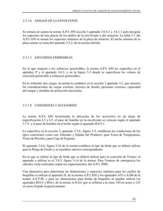 DISENO Y CALCULO DE TANQUES DE ALMACENAMIENTO (API 650)
55
2.5.1.6. ANILLOS DE LA ENVOLVENTE.
Se tomara en cuenta la norma A.P.I. 650 sección 3 apartado 3.6.4.1 y 3.6.1.1 para designar
los espesores de lasa placas de los añillos de la envolvente y del armazón. La tabla 3-1 del
A.P.I. 650 se toman los espesores mínimos de la placa de refuerzo. El ancho mínimo de la
placa anular se toma del apartado 3.5.2. de la norma referida.
2.5.1.7. ESFUERZOS PERMISIBLES.
En lo que respecta a los esfuerzos permisibles, la norma A.P.I. 650 los especifica en el
apéndice P y el apartado 3.6.2. y en la figura 3-2 donde se especifican los valores de
corrosión permisible y esfuerzos permisibles.
En lo referente alas cargas, la norma lo establece en la sección 3 apartado 3.2. que muestra
las consideraciones de cargas externas, factores de diseño, presiones externas, capacidad
del tanque y medidas de protección necesarias.
2.5.1.8. CONEXIONES Y ACCESORIOS.
La norma A.P.I. 650 recomienda la ubicación de los accesorios en las hojas de
especificación L3 a L5. el paso de hombre en la envolvente se colocan según el apartado
3.7.5. y el paso de hombre en el techo según el apartado H.6.5.1.
Lo especifica en la sección 3, apartado 3.7.6., figura 3-5. establecen las condiciones de los
tipos conexiones como son: Entradas y Salidas del Producto, para Toma de Temperatura,
Toma de Presión y para Caja de Espuma.
El apartado 3.8.6. figura 3-16 de la norma establece el tipo de brida que se deberá utilizar
para la Purga de Fondo y su sumidero interior correspondiente.
En lo que se refiere al tipo de brida que se deberá utilizar para la conexión de Venteo, el
apartado a utilizar es el 3.8.5. figura 3-14 de la norma. Para Venteos de emergencia los
cálculos serán realizados según los requerimientos del A.P.I. 2000.
Una alternativa para determinar las dimensiones y espesores mínimos para los cuellos de
boquillas es utilizar el apartado 5L de la norma A.P.I. 650 y los apartados A53 o A106 de la
norma A.S.T.M. y para las dimensiones para bridas de boquillas se pueden utilizar los
apartados B16.5 y B16.1 de la norma A.N.S.I. que se refieren a la clase 150 en acero y 125
en acero forjado respectivamente.
 