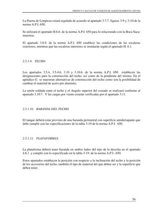 DISENO Y CALCULO DE TANQUES DE ALMACENAMIENTO (API 650)
56
La Puerta de Limpieza estará regulada de acuerdo al apartado 3.7.7. figuras 3-9 y 3-10 de la
norma A.P.I. 650.
Se utilizará el apartado H.6.6. de la norma A.P.I. 650 para lo relacionado con la Boca Saca-
muestras.
El apartado 3.8.9. de la norma A.P.I. 650 establece las condiciones de las escaleras
exteriores, mientras que las escaleras interiores se instalarán según el apartado H. 6.1.
2.5.1.9. TECHO.
Los apartados 3.5.4, 3.5.4.6, 3.10 y 3.10.6. de la norma A.P.I. 650 establecen las
designaciones para la construcción del techo, así como de la pendiente del mismo. En el
apéndice G se muestran alternativas de construcción del techo como son la posibilidad de
cambiar el material de acero por aluminio.
La unión soldada entre el techo y el Angulo superior del costado se realizará conforme al
apartado 3.10.7. Y las cargas por viento estarán verificadas por el apartado 3.11.
2.5.1.10. BARANDA DEL TECHO.
El tanque deberá estar provisto de una baranda perimetral con superficie antiderrapante que
debe cumplir con las especificaciones de la tabla 3-19 de la norma A.P.I. 650.
2.5.1.11. PLATAFORMAS.
La plataforma deberá tener baranda en ambos lados del tipo de la descrita en el apartado
4.8.1. y cumplir con lo especificado en la tabla 3-19. de la norma A.P.I.. 650.
Estos apartados establecen la posición con respecto a la inclinación del techo y la posición
de los accesorios del techo, también el tipo de material del que deben ser y la superficie que
deben tener.
 