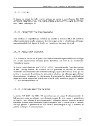 DISENO Y CALCULO DE TANQUES DE ALMACENAMIENTO (API 650)
57
2.5.1.12. PINTURA.
El tanque se pintará del lado exterior teniendo en cuenta la especificación GS 2300
GENERAL SPECIFICATION FOR SHOP, FIELD AND MAINTENANCE PAINTING,
tabla 2300-6, en la página 38.
2.5.1.13. PROTECCIÓN POR SOBRE LLENADO.
Estas medidas de seguridad que se toman de acuerdo al apéndice H.6.3. El contratista
deberá suministrar e instalar apropiados dispositivos para evitar el sobre llenado del tanque
por encima del nivel de líquido de diseño, por ejemplo una alarma de alto nivel.
2.5.1.14. PROTECCIÓN CATÓDICA.
Si se requiere de instalación de protección catódica interna es imprescindible que el tanque
esté aislado eléctricamente mediante juntas dieléctricas del resto de las instalaciones
vinculadas al tanque.
Se deberá cumplir la norma NACE RP 0575-2001, "Internal Cathodic Protection Systems
in Oil- Treating Vessels" Se utilizarán ánodos galvánicos de aleación de aluminio
distribuidos uniformemente sobre el fondo del tanque, fijados al mismo de modo que sea
posible el monitoreo de corriente. Se colocará un electrodo de referencia para efectuar
dicho monitoreo (ver páginas 4 y 5 de la norma de referencia). Los ánodos serán fijados al
tanque a través de una estación de testeo de forma de poder monitorear (página 11, sección
7.2.1 de la norma de referencia).
2.5.1.15. ELEMENTO RECEPTOR DE RAYO.
La norma API 2003 y la NFPA 780 especifican que un tanque de almacenamiento de
hidrocarburos puede ser utilizado como elemento receptor del rayo cuando el tanque tenga
un espesor, como mínimo, de aproximadamente 5 milímetros. siempre y cuando no exista
corrosión, fisuras o debilitamiento del espesor que pueda, ante la circulación de la corriente
del rayo, permitir la penetración del arco eléctrico producido por el rayo al momento de
golpear los tanques de almacenamiento.
 