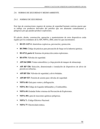 DISENO Y CALCULO DE TANQUES DE ALMACENAMIENTO (API 650)
58
2.6. NORMAS DE SEGURIDAD Y MEDIO AMBIENTE.
2.6.1. NORMAS DE SEGURIDAD.
Este tipo de construcciones requiere de normas de seguridad bastante estrictas puesto que
se trabaja con productos derivados del petróleo que son altamente contaminantes y
peligrosos por que pueden producir explosiones.
El calculo, diseño, construcción, operación y mantenimiento de estos dispositivos están
regidos por los estándares de la API, NFPA y BSI, entre los que encontramos:
BS EN 1127-1: Atmósferas explosivas, prevención y protección.
BS 5908: Código de prácticas para precaución de fuego en la industria química.
BS 6713, parte 4: Sistemas de protección contra explosiones.
BS 6759: Válvulas de seguridad.
API Std 2000: Venteo atmosférico y a baja presión de tanques de almacenaje.
API RP 520: Selección, dimensionado e instalación de dispositivos de alivio de
presión en refinerías.
API RP 526: Válvulas de seguridad y alivio bridadas.
API RP 527: Tensión de asiento para válvulas de seguridad.
NFPA 68: Guía para venteo y deflagración.
NFPA 30: Código de Líquidos Inflamables y Combustibles.
NFPA 69: Estándar Sobre sistemas de Prevención de Explosiones.
NFPA 491: guía de reacciones químicas peligrosas.
NFPA 7:. Código Eléctrico Nacional.
NFPA 77: Electricidad estática.
 
