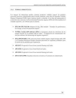 DISENO Y CALCULO DE TANQUES DE ALMACENAMIENTO (API 650)
59
2.6.2. NORMAS AMBIENTALES.
Los tanques de almacenaje pueden contener productos volátiles capaces de producir
emisiones gaseosas contaminantes para el medio ambiente, entre ellos los llamados Volatile
Organic Compound (VOCs) que es preciso medir y controlar. A los fines de reglamentar el
control de estas emisiones la Environmental Protection Agency (EPA) de USA estableció el
estándar siguiente y un software para su cálculo.
EPA 40 CFR, Part 60: Subparts K, Ka y Kb, titulado: “ Standars for performance
for storage vessels for petroleum liquids”.
TANKS, versión 4.09 software (EPA): el programa calcula las emisiones de los
tanques basado en el standard API 42 sobre: “ Compilación de contaminantes del
aire provenientes del almacenaje de líquidos orgánicos”.
EPA 450/3-81-003: VOC emissions from volatile organics liquid storage tanks API
y el Canadian Petroleum Products Institute presentan los siguientes estándares para
el calculo de las pérdidas por evaporación.
API 2517: Evaporative losses from external floating roof tanks.
API 2518: Evaporative losses from fixed roof tanks.
API 2519: Evaporative losses from internal floating roof tanks.
EPS-5/AP/3-1990: Canadian emissions inventory of common air contaminants.
 