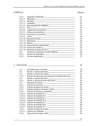 DISENO Y CALCULO DE TANQUES DE ALMACENAMIENTO (API 650)
6
CAPÍTULO. Páginas.
2.5.1.- Apartados empleados________________________________
2.5.1.1.- Materiales_________________________________________
2.5.1.2.- Montaje___________________________________________
2.5.1.3.- Soldadura _________________________________________
2.5.1.4.- Radiografiado de soldadura ___________________________
2.5.1.5.- Piso______________________________________________
2.5.1.6.- Anillos de la envolvente______________________________
2.5.1.7.- Esfuerzos permisibles________________________________
2.5.1.8.- Conexiones y accesorios______________________________
2.5.1.9.- Techo ____________________________________________
2.5.1.10.- Baranda de techo ___________________________________
2.5.1.11.- Plataforma ________________________________________
2.5.1.12.- Pintura ___________________________________________
2.5.1.13.- Protección por sobrellenado___________________________
2.5.1.14.- Protección catódica__________________________________
2.5.1.15.- Elemento receptor de rayo ____________________________
2.6.- Normas de seguridad y medio ambiente _________________
2.6.1.- Normas de seguridad ________________________________
2.6.2.- Normas ambientales_________________________________
3.- CÁLCULOS _________________________________________________
3.1.- Consideraciones de diseño ___________________________
3.2.- Diseño y cálculo del fondo____________________________
3.3.- Diseño y cálculo del cuerpo___________________________
3.3.1.- Cálculo de espesores del cuerpo por el método de un pie ____
3.4.- Diseño y cálculo del techo ____________________________
3.4.1.- Diseño y cálculo de techo tipo domo ___________________
3.5.- Memoria de cálculo _________________________________
3.5.1.- Cálculo de espesores ________________________________
3.5.2.- Cálculo de placas de cuerpo __________________________
3.5.3.- Cálculo de placas de fondo y techo _____________________
3.5.4.- Cálculo de refuerzos de apertura _______________________
3.5.4.1.- Cálculo de boquilla N-1 _____________________________
3.5.4.2.- Cálculo de boquilla N-2 _____________________________
3.5.4.3.- Cálculo de boquilla N-3 _____________________________
3.5.4.4.- Cálculo de boquilla N-4 _____________________________
3.5.4.5.- Cálculo de boquilla N-5 _____________________________
3.5.4.6.- Cálculo de boquilla N-6 _____________________________
3.5.4.7.- Cálculo de boquilla N-7 _____________________________
3.5.5.- Cálculo de placa de choque ___________________________
3.5.5.1.- Análisis de soldadura _______________________________
3.5.6.- Selección del rompe vortex ___________________________
51
51
52
52
52
52
53
53
53
54
54
54
55
55
55
55
56
56
57
58
59
59
61
62
63
63
64
65
67
69
72
72
76
79
82
86
89
92
95
97
98
 
