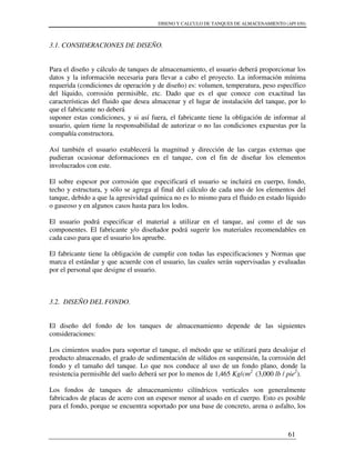 DISENO Y CALCULO DE TANQUES DE ALMACENAMIENTO (API 650)
61
3.1. CONSIDERACIONES DE DISEÑO.
Para el diseño y cálculo de tanques de almacenamiento, el usuario deberá proporcionar los
datos y la información necesaria para llevar a cabo el proyecto. La información mínima
requerida (condiciones de operación y de diseño) es: volumen, temperatura, peso específico
del líquido, corrosión permisible, etc. Dado que es el que conoce con exactitud las
características del fluido que desea almacenar y el lugar de instalación del tanque, por lo
que el fabricante no deberá
suponer estas condiciones, y si así fuera, el fabricante tiene la obligación de informar al
usuario, quien tiene la responsabilidad de autorizar o no las condiciones expuestas por la
compañía constructora.
Así también el usuario establecerá la magnitud y dirección de las cargas externas que
pudieran ocasionar deformaciones en el tanque, con el fin de diseñar los elementos
involucrados con este.
El sobre espesor por corrosión que especificará el usuario se incluirá en cuerpo, fondo,
techo y estructura, y sólo se agrega al final del cálculo de cada uno de los elementos del
tanque, debido a que la agresividad química no es lo mismo para el fluido en estado líquido
o gaseoso y en algunos casos hasta para los lodos.
El usuario podrá especificar el material a utilizar en el tanque, así como el de sus
componentes. El fabricante y/o diseñador podrá sugerir los materiales recomendables en
cada caso para que el usuario los apruebe.
El fabricante tiene la obligación de cumplir con todas las especificaciones y Normas que
marca el estándar y que acuerde con el usuario, las cuales serán supervisadas y evaluadas
por el personal que designe el usuario.
3.2. DISEÑO DEL FONDO.
El diseño del fondo de los tanques de almacenamiento depende de las siguientes
consideraciones:
Los cimientos usados para soportar el tanque, el método que se utilizará para desalojar el
producto almacenado, el grado de sedimentación de sólidos en suspensión, la corrosión del
fondo y el tamaño del tanque. Lo que nos conduce al uso de un fondo plano, donde la
resistencia permisible del suelo deberá ser por lo menos de 1,465 Kg/cm2
(3,000 lb / pie2
).
Los fondos de tanques de almacenamiento cilíndricos verticales son generalmente
fabricados de placas de acero con un espesor menor al usado en el cuerpo. Esto es posible
para el fondo, porque se encuentra soportado por una base de concreto, arena o asfalto, los
 