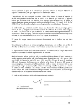 DISENO Y CALCULO DE TANQUES DE ALMACENAMIENTO (API 650)
62
cuales soportarán el peso de la columna del producto; además, la función del fondo es
lograr la hermeticidad para que el producto no se filtre por la base.
Teóricamente, una placa delgada de metal calibre 16 o menor es capaz de soportar la
flexión y la carga de compresión que se genera en la periferia del fondo por el peso del
cuerpo que descansa sobre esta sección, pero para prevenir deformaciones al soldar, se
usarán placas que tengan un espesor mínimo nominal de 6.3mm. (1/4 pulg.), 49.8 Kg /m2
(10.2 lb / pie2
) excluyendo cualquier corrosión permisible especificada por el usuario.
El fondo tendrá que ser de un diámetro mayor que el diámetro exterior del tanque, por lo
menos, 51mm. (2 pulg.) más en el ancho del filete de soldadura de la unión entre cuerpo y
el fondo. Las placas con las que se habilite el fondo deberán tener preferentemente un
ancho de 1,829mm. (72 pulg.) con una longitud comercial que el fabricante obtenga en el
mercado, la cual pueda manejar en su taller o en campo sin problemas.
El cuerpo del tanque puede estar soportado directamente por el fondo o por una placa
anular.
Generalmente los fondos se forman con placas traslapadas, esto se hace con el fin de
absorber las deformaciones sufridas por el fondo si las placas fueran soldadas al tope.
El espesor nominal de la placa está en referencia a la construcción del tanque. El espesor
especificado está basado en los requerimientos de erección.
Será conveniente utilizar las placas más largas disponibles en el mercado para construir el
fondo, ya que resultan ser las más económicas, cuyas dimensiones son; 1,829 mm. ó 2,438
mm. (6 ú 8 pies) de ancho por 6,096 mm. 9,144 mm.(20 ó 30 pies) de largo. Si las placas
del fondo descansan simétricamente en relación a las líneas de centros del tanque, el
número de placas empleadas en la fabricación del fondo se reduce al mínimo. Esto es una
gran ventaja, porque las placas pueden estar a escuadrada y cortadas en grupos de 4 placas,
en cambio, si están simétricas a un solo eje, sólo dos placas serán a escuadrada y cortadas al
mismo tiempo. Un fondo asimétrico a lo largo de ambas líneas de centros, ocasiona mayor
número de placas de diferentes tamaños formando el fondo.
El fondo se deberá calcular utilizando las siguientes ecuaciones.
.............................................................Ec. 1
Donde:
A = Área del fondo.
D = Diámetro del tanque.
.............................................................Ec. 2
4
2
D
Afondo
π
=
bhAPL =
 