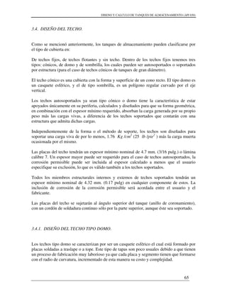 DISENO Y CALCULO DE TANQUES DE ALMACENAMIENTO (API 650)
65
3.4. DISEÑO DEL TECHO.
Como se mencionó anteriormente, los tanques de almacenamiento pueden clasificarse por
el tipo de cubierta en:
De techos fijos, de techos flotantes y sin techo. Dentro de los techos fijos tenemos tres
tipos: cónicos, de domo y de sombrilla, los cuales pueden ser autosoportados o soportados
por estructura (para el caso de techos cónicos de tanques de gran diámetro).
El techo cónico es una cubierta con la forma y superficie de un cono recto. El tipo domo es
un casquete esférico, y el de tipo sombrilla, es un polígono regular curvado por el eje
vertical.
Los techos autosoportados ya sean tipo cónico o domo tiene la característica de estar
apoyados únicamente en su periferia, calculados y diseñados para que su forma geométrica,
en combinación con el espesor mínimo requerido, absorban la carga generada por su propio
peso más las cargas vivas, a diferencia de los techos soportados que contarán con una
estructura que admita dichas cargas.
Independientemente de la forma o el método de soporte, los techos son diseñados para
soportar una carga viva de por lo menos, 1.76 Kg /cm2
(25 lb /pie2
) más la carga muerta
ocasionada por el mismo.
Las placas del techo tendrán un espesor mínimo nominal de 4.7 mm. (3/16 pulg.) o lámina
calibre 7. Un espesor mayor puede ser requerido para el caso de techos autosoportados, la
corrosión permisible puede ser incluida al espesor calculado a menos que el usuario
especifique su exclusión, lo que es válido también a los techos soportados.
Todos los miembros estructurales internos y externos de techos soportados tendrán un
espesor mínimo nominal de 4.32 mm. (0.17 pulg) en cualquier componente de estos. La
inclusión de corrosión de la corrosión permisible será acordada entre el usuario y el
fabricante.
Las placas del techo se sujetarán al ángulo superior del tanque (anillo de coronamiento),
con un cordón de soldadura continuo sólo por la parte superior, aunque éste sea soportado.
3.4.1. DISEÑO DEL TECHO TIPO DOMO.
Los techos tipo domo se caracterizan por ser un casquete esférico el cual está formado por
placas soldadas a traslape o a tope. Este tipo de tapas son poco usuales debido a que tienen
un proceso de fabricación muy laborioso ya que cada placa y segmento tienen que formarse
con el radio de curvatura, incrementado de esta manera su costo y complejidad.
 