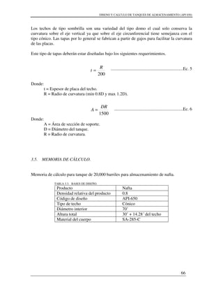 DISENO Y CALCULO DE TANQUES DE ALMACENAMIENTO (API 650)
66
Los techos de tipo sombrilla son una variedad del tipo domo el cual solo conserva la
curvatura sobre el eje vertical ya que sobre el eje circunferencial tiene semejanza con el
tipo cónico. Las tapas por lo general se fabrican a partir de gajos para facilitar la curvatura
de las placas.
Este tipo de tapas deberán estar diseñadas bajo los siguientes requerimientos.
..................................................................Ec. 5
Donde:
t = Espesor de placa del techo.
R = Radio de curvatura (min 0.8D y max 1.2D).
...............................................................Ec. 6
Donde:
A = Área de sección de soporte.
D = Diámetro del tanque.
R = Radio de curvatura.
3.5. MEMORIA DE CÁLCULO.
Memoria de cálculo para tanque de 20,000 barriles para almacenamiento de nafta.
TABLA 3.3. BASES DE DISEÑO.
Producto Nafta
Densidad relativa del producto 0.8
Código de diseño API-650
Tipo de techo Cónico
Diámetro interior 70’
Altura total 30’ + 14.28´ del techo
Material del cuerpo SA-285-C
200
R
t =
1500
DR
A =
 