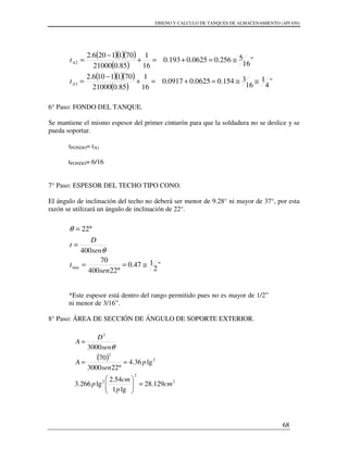 DISENO Y CALCULO DE TANQUES DE ALMACENAMIENTO (API 650)
68
6° Paso: FONDO DEL TANQUE.
Se mantiene el mismo espesor del primer cinturón para que la soldadura no se deslice y se
pueda soportar.
tFONDO= tA1
tFONDO= 6/16
7° Paso: ESPESOR DEL TECHO TIPO CONO.
El ángulo de inclinación del techo no deberá ser menor de 9.28° ni mayor de 37°, por esta
razón se utilizará un ángulo de inclinación de 22°.
*Este espesor está dentro del rango permitido pues no es mayor de 1/2”
ni menor de 3/16”.
8° Paso: ÁREA DE SECCIÓN DE ÁNGULO DE SOPORTE EXTERIOR.
( )( )( )
( )
( )( )( )
( )
"
4
1
16
3154.00625.00.0917
16
1
85.021000
7011106.2
"
16
5256.00625.00.193
16
1
85.021000
7011206.2
3
2
≅≅=+=+
−
=
≅=+=+
−
=
A
A
t
t
"
2
147.0
22400
70
400
22
min ≅=
°
=
=
°=
sen
t
sen
D
t
θ
θ
( )
2
2
2
2
2
2
129.28
lg1
54.2
lg266.3
lg36.4
223000
70
3000
cm
p
cm
p
p
sen
A
sen
D
A
=





=
°
=
=
θ
 